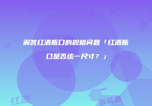 解答红酒瓶口的规格问题「红酒瓶口是否统一尺寸？」
