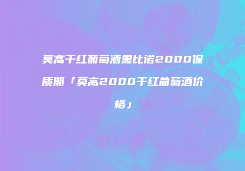 莫高干红葡萄酒黑比诺2000保质期「莫高2000干红葡萄酒价格」