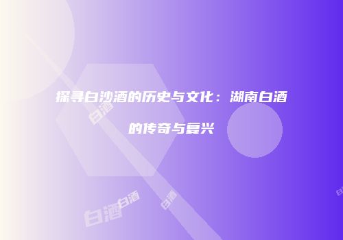 探寻白沙酒的历史与文化：湖南白酒的传奇与复兴