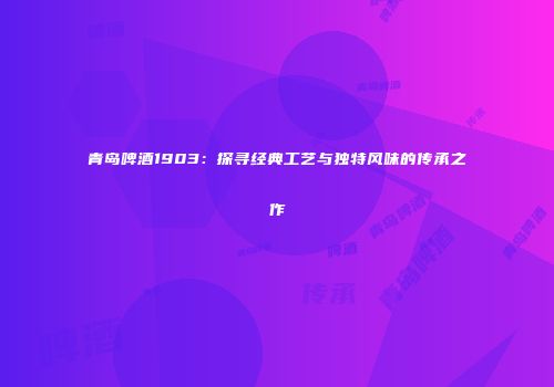 青岛啤酒1903：探寻经典工艺与独特风味的传承之作