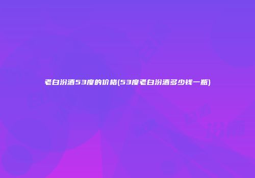 老白汾酒53度的价格(53度老白汾酒多少钱一瓶)