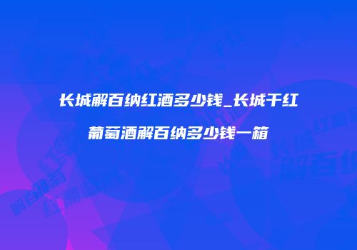 长城解百纳红酒多少钱_长城干红葡萄酒解百纳多少钱一箱