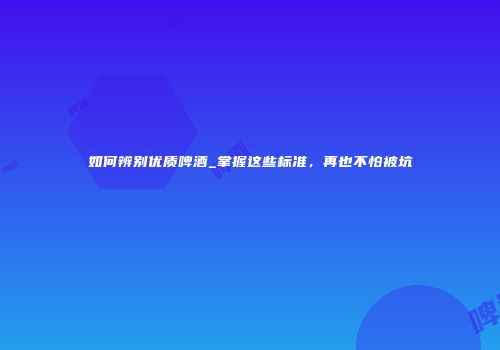 如何辨别优质啤酒_掌握这些标准，再也不怕被坑