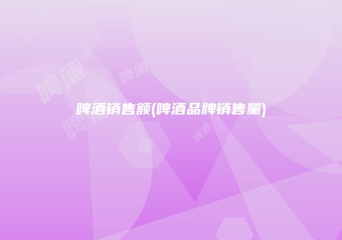 啤酒销售额(啤酒品牌销售量)