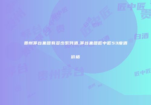 贵州茅台集团有多少系列酒,茅台集团匠中匠53度酒价格
