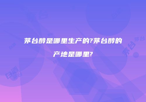 茅台醇是哪里生产的?茅台醇的产地是哪里?