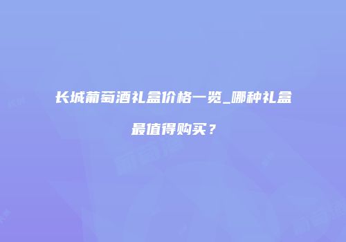 长城葡萄酒礼盒价格一览_哪种礼盒最值得购买？