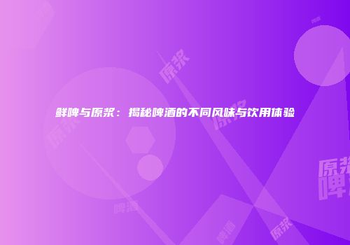 鲜啤与原浆：揭秘啤酒的不同风味与饮用体验