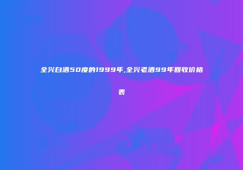 全兴白酒50度的1999年,全兴老酒99年回收价格表