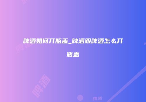 啤酒如何开瓶盖_啤酒跟啤酒怎么开瓶盖