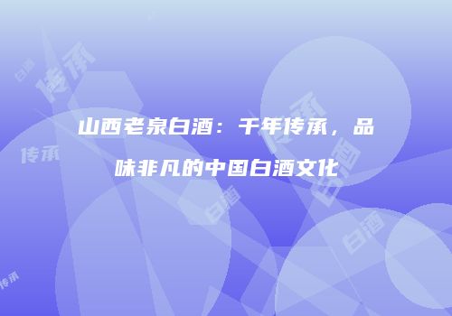 山西老泉白酒：千年传承，品味非凡的中国白酒文化