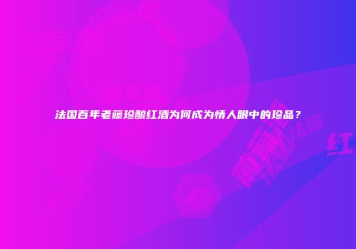 法国百年老藤珍酿红酒为何成为情人眼中的珍品？