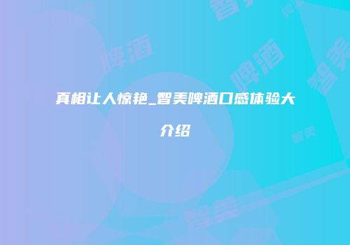 真相让人惊艳_智美啤酒口感体验大介绍