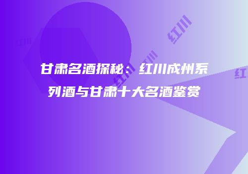 甘肃名酒探秘：红川成州系列酒与甘肃十大名酒鉴赏