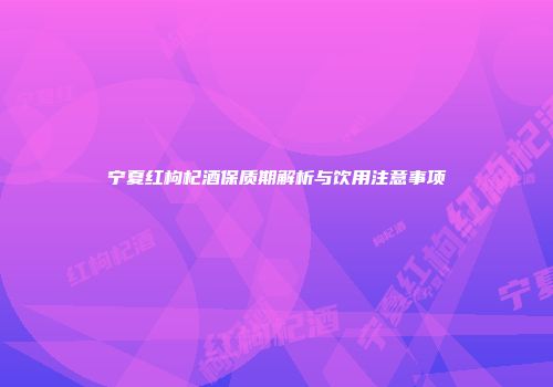 宁夏红枸杞酒保质期解析与饮用注意事项