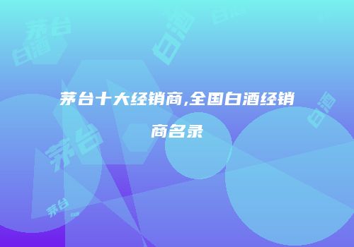 茅台十大经销商,全国白酒经销商名录