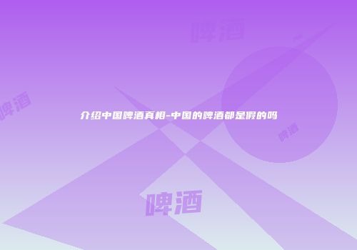 介绍中国啤酒真相-中国的啤酒都是假的吗