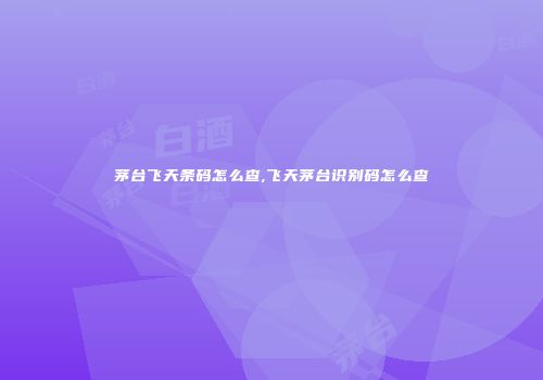 茅台飞天条码怎么查,飞天茅台识别码怎么查