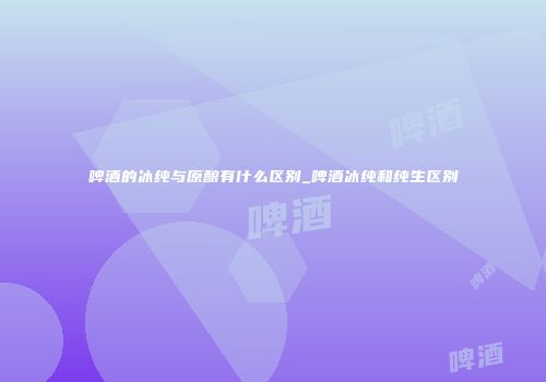 啤酒的冰纯与原酿有什么区别_啤酒冰纯和纯生区别