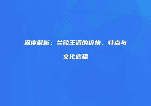 深度解析：兰陵王酒的价格、特点与文化底蕴