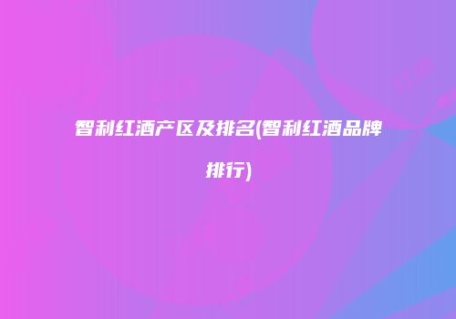 智利红酒产区及排名(智利红酒品牌排行)