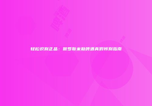 轻松识别正品：俄罗斯米勒啤酒真假辨别指南