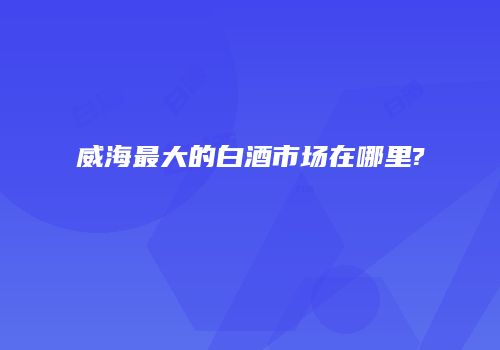 威海最大的白酒市场在哪里?