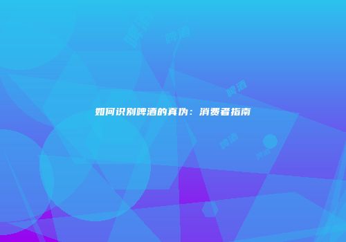 如何识别啤酒的真伪：消费者指南
