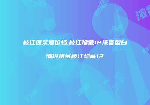 枝江原浆酒价格,枝江珍藏12浓香型白酒价格多枝江珍藏12