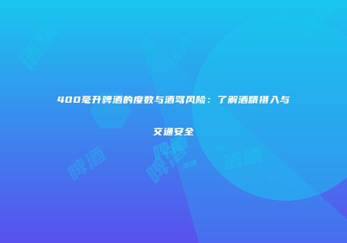 400毫升啤酒的度数与酒驾风险：了解酒精摄入与交通安全