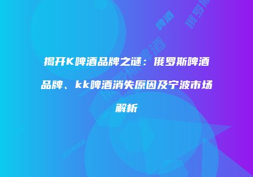 揭开K啤酒品牌之谜：俄罗斯啤酒品牌、kk啤酒消失原因及宁波市场解析