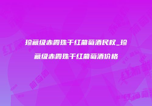 珍藏级赤霞珠干红葡萄酒民权_珍藏级赤霞珠干红葡萄酒价格