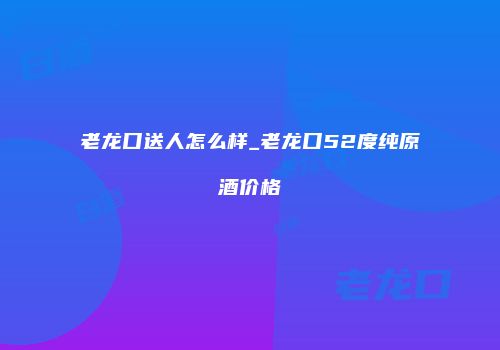 老龙口送人怎么样_老龙口52度纯原酒价格