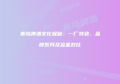 青岛啤酒文化探秘：一厂特色、品牌系列及品鉴对比