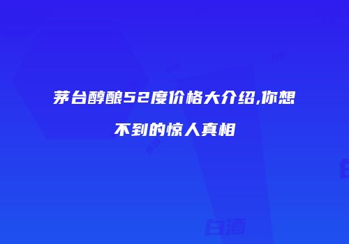 茅台醇酿52度价格大介绍,你想不到的惊人真相