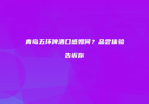 青岛五环啤酒口感如何？品尝体验告诉你