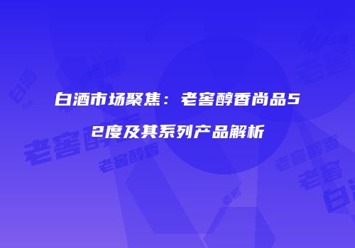 白酒市场聚焦：老窖醇香尚品52度及其系列产品解析
