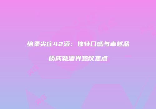 绵柔尖庄42酒：独特口感与卓越品质成就酒界热议焦点