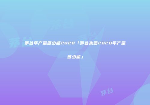 茅台年产量多少瓶2020「茅台集团2020年产量多少瓶」