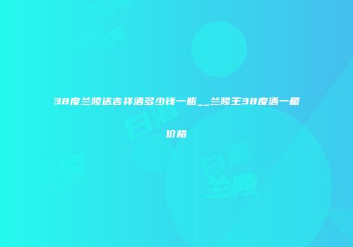 38度兰陵送吉祥酒多少钱一瓶__兰陵王38度酒一箱价格