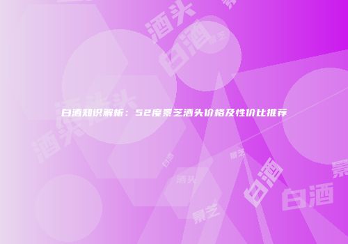 白酒知识解析：52度景芝酒头价格及性价比推荐