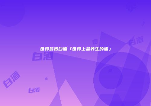 世界最贵白酒「世界上最养生的酒」