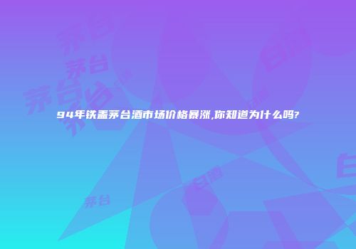94年铁盖茅台酒市场价格暴涨,你知道为什么吗?