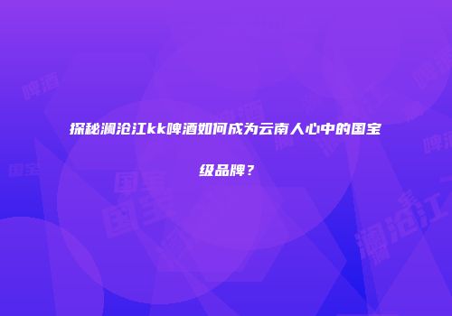 探秘澜沧江kk啤酒如何成为云南人心中的国宝级品牌？