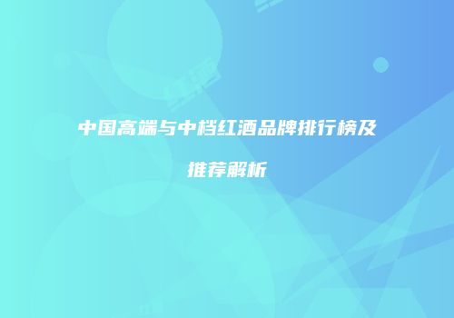 中国高端与中档红酒品牌排行榜及推荐解析