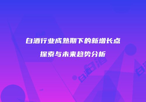 白酒行业成熟期下的新增长点探索与未来趋势分析