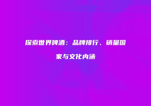 探索世界啤酒：品牌排行、销量国家与文化内涵
