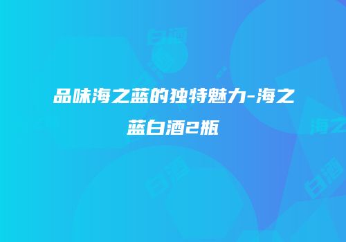 品味海之蓝的独特魅力-海之蓝白酒2瓶