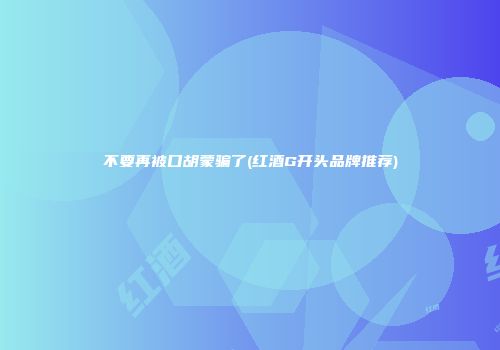 不要再被口胡蒙骗了(红酒G开头品牌推荐)