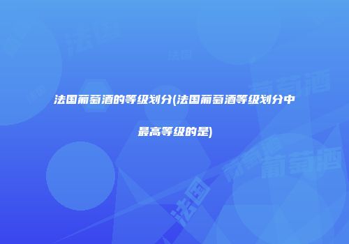 法国葡萄酒的等级划分(法国葡萄酒等级划分中最高等级的是)